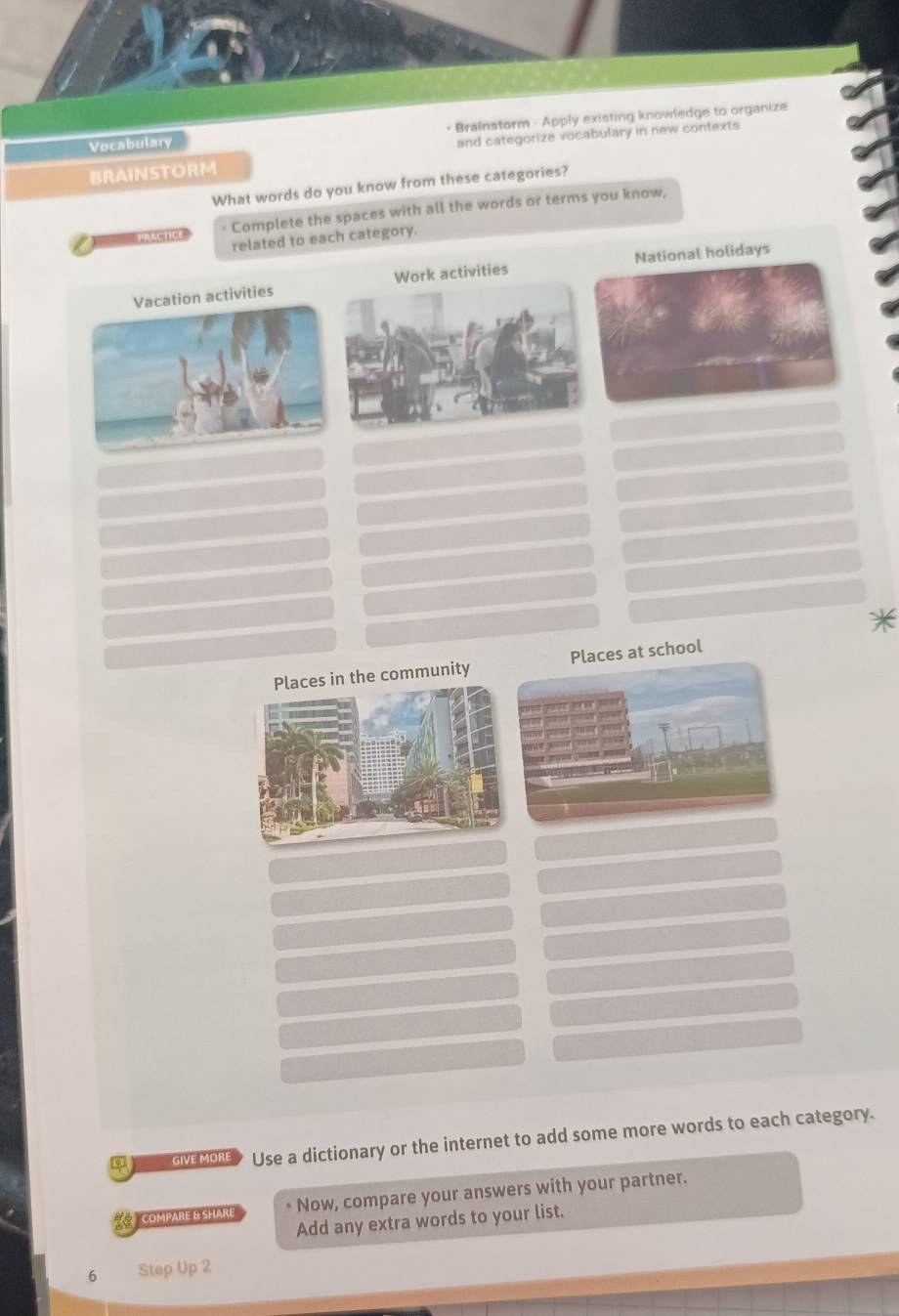 Brainstorm - Apply existing knowledge to organize 
Vocabulary 
BRAINSTORM and categorize vocabulary in new contexts 
What words do you know from these categories? 
RACTIC · Complete the spaces with all the words or terms you know, 
related to each category. 
Vacation activities Work activities National holidays 
es in the communityPlaces at school 
GVEMORE> Use a dictionary or the internet to add some more words to each category. 
COMPARE & SHARE * Now, compare your answers with your partner. 
Add any extra words to your list. 
6 Step Up 2