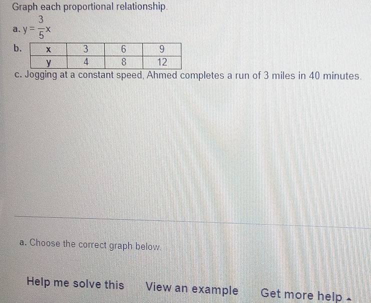 Graph each proportional relationship. 
a. y= 3/5 x
b 
c. Jogging at a constant speed, Ahmed completes a run of 3 miles in 40 minutes. 
a. Choose the correct graph below. 
Help me solve this View an example Get more help£