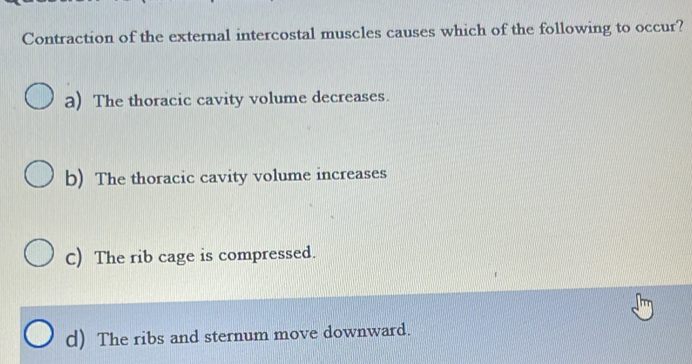 Contraction of the external intercostal muscles causes which of the following to occur?
a) The thoracic cavity volume decreases.
b) The thoracic cavity volume increases
C) The rib cage is compressed.
d) The ribs and sternum move downward.