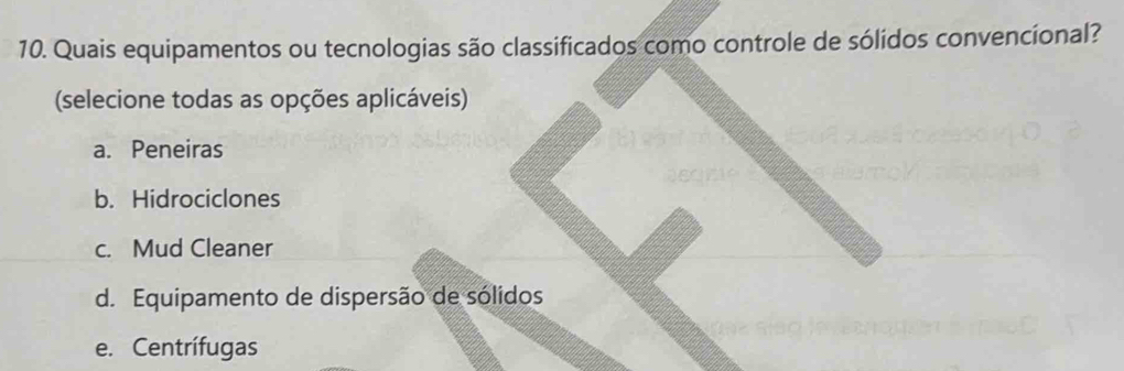 Quais equipamentos ou tecnologias são classificados como controle de sólidos convencional?
(selecione todas as opções aplicáveis)
a. Peneiras
b. Hidrociclones
c. Mud Cleaner
d. Equipamento de dispersão de sólidos
e. Centrífugas