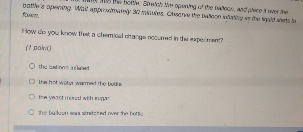 vater into the bottle. Stretch the opening of the balloon, and place it over the
bottle’s opening. Wait approximately 30 minutes. Observe the balloon inflating as the liquid starts to
foam.
How do you know that a chemical change occurred in the experiment?
(1 point)
the balloon inflated
the hot water warmed the bottle
the yeast mixed with sugar
the balloon was stretched over the bottle