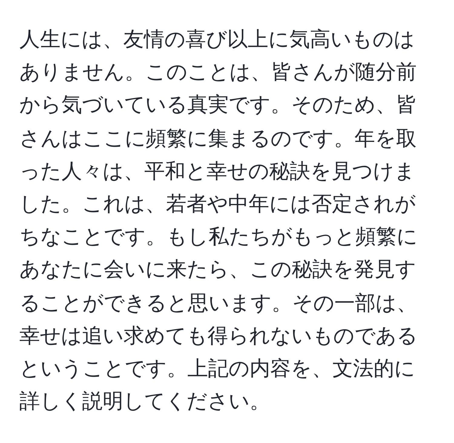 人生には、友情の喜び以上に気高いものはありません。このことは、皆さんが随分前から気づいている真実です。そのため、皆さんはここに頻繁に集まるのです。年を取った人々は、平和と幸せの秘訣を見つけました。これは、若者や中年には否定されがちなことです。もし私たちがもっと頻繁にあなたに会いに来たら、この秘訣を発見することができると思います。その一部は、幸せは追い求めても得られないものであるということです。上記の内容を、文法的に詳しく説明してください。