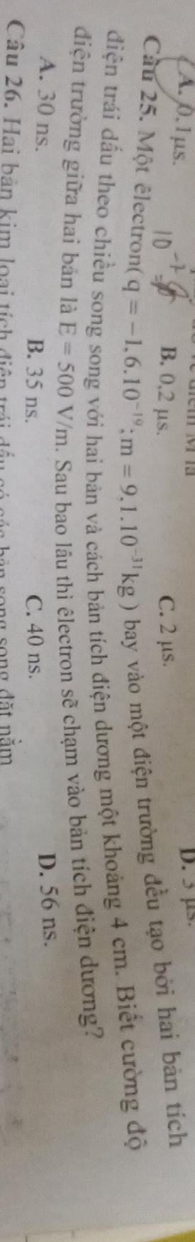 D. 5 µs
A. 0. 1 μs. B. 0,2 μs.
C. 2 μs.
Cu 25. Một êlectron( q=-1,6.10^(-19); m=9,1.10^(-31)kg) bay vào một điện trường đều tạo bởi hai bản tích
diện trái dấu theo chiều song song với hai bản và cách bản tích điện dương một khoảng 4 cm. Biết cường độ
điện trường giữa hai bản là E=500V/m 1. Sau bao lâu thì êlectron sẽ chạm vào bản tích điện dương?
A. 30 ns. B. 35 ns. C. 40 ns.
D. 56 ns.
Câu 26. Hai bản kim loại tích điện trái đầu có các bản song song đặt nằm