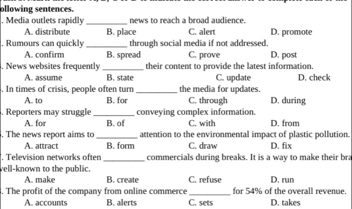 ollowing sentences.
. Media outlets rapidly _news to reach a broad audience.
A. distribute B. place C. alert D. promote
. Rumours can quickly _through social media if not addressed.
A. confirm B. spread C. prove D. post
. News websites frequently _their content to provide the latest information.
A. assume B. state C. update D. check
. In times of crisis, people often turn _the media for updates.
A. to B. for C. through D. during
. Reporters may struggle _conveying complex information.
A. for B. of C. with D. from
. The news report aims to _attention to the environmental impact of plastic pollution.
A. attract B. form C. draw D. fix
. Television networks often _commercials during breaks. It is a way to make their bra
vell-known to the public.
A. make B. create C. refuse D. run
. The profit of the company from online commerce_ for 54% of the overall revenue.
A. accounts B. alerts C. sets D. takes