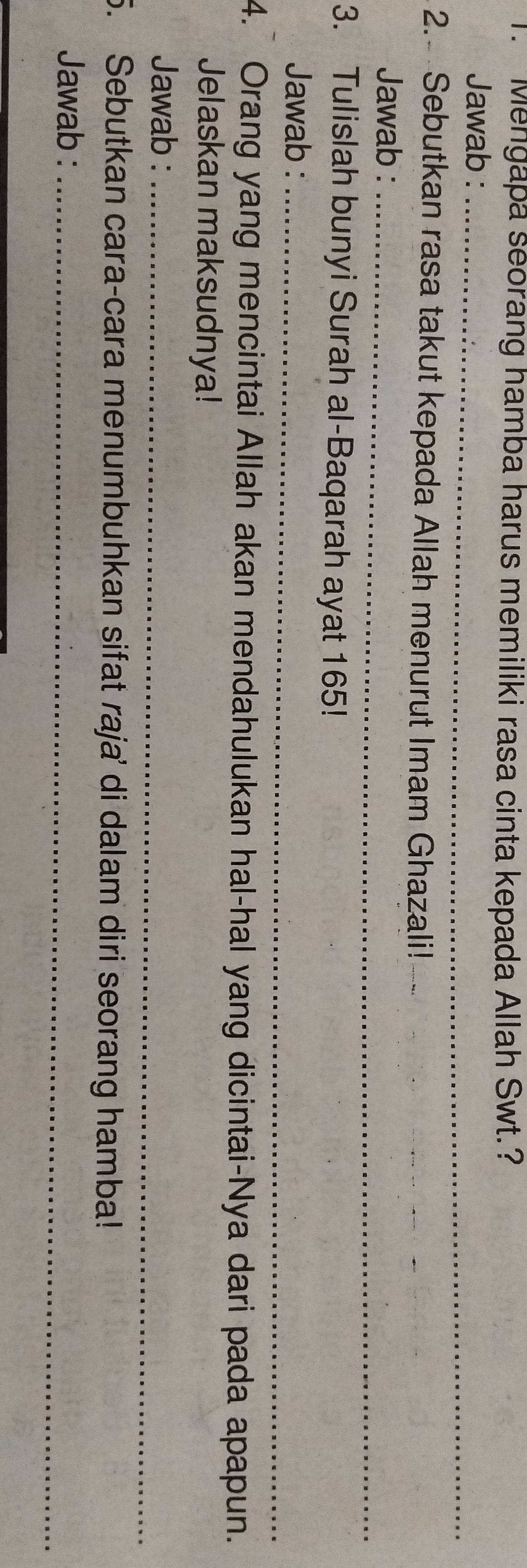 Mengapa seorang hamba harus memiliki rasa cinta kepada Allah Swt.? 
Jawab :_ 
2. Sebutkan rasa takut kepada Allah menurut Imam Ghazali!- 
_ 
_ 
Jawab :_ 
3. Tulislah bunyi Surah al-Baqarah ayat 165! 
Jawab :_ 
4. Orang yang mencintai Allah akan mendahulukan hal-hal yang dicintai-Nya dari pada apapun. 
Jelaskan maksudnya! 
Jawab :_ 
5. Sebutkan cara-cara menumbuhkan sifat raja' di dalam diri seorang hamba! 
Jawab :_