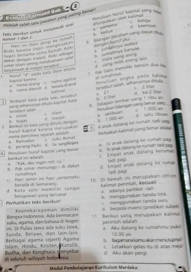 Evaluasi Formatif Bab 2
Penulisan huruf kapital yang tm
Pilihlah salah satu jawaban yang paling benar:
c. ketiga
Teks berikut untuk menjawab soal ditunjukkan oleh kalimat
Hari ini Dani pergi ke rumah b kedua a. pertama
d. keempat
nomor 1 dan 2.
Rizki karena ingin mengerjakan 6. Bilangan pecahan uang dapat dítul
a. jumlahnya sedikit
tugas bersama-sama Rumaḥ Rizki dengan huruf jika
dekat dengan masjid. Rızki sebagai
umat islam sering melaksanaan salat b. jumlahnya banyak
c  mata uang asing
berjamaah di masjid tersebut.
1. Huruf "d" pada kata Dani ditulis d. uang milik orang lain
7. Pak Gani memiliki bensin dua lite
kapital karena
a nama orang c. nama agama di rumahnya.
b nama daerah d berada di awal Penulisan angka pada kalima
kalimat tersebut salah, seharusnya ditulis
d. ke-2 liter
2. Terdapat kata pada teks tersebut a 2 1 c. 2 liter
8. Delapan lembar uang 1 ribu an.
yang seharusnya ditulis kapital. Kata tersebut ialah b. ll liter
c. 1.000 an
a umat c. islam Penulisan bilangan yang benar yaitu_
b tugas d. satu ribuan
b. 1.000-an
3. Berikut ini kata yang ditulis dengan d. masjid a. seribuan
huruf kapital karena merupakan 9   anak datang ke rumah tadi pag.
a. Ramadan c. suku Asmat Perbaikan kalimat yang benar adaia
nama peristiwa sejarah adalah   
b. perang Padri d. GonungRinjani a. IV anak datang ke rumah pagi
4. Penulisan huruf kapital yang benar b. IV anak datang ke rumah tadi pagi
berikut ini adalah
c. Empat anak datang keruma
a. "Kak, aku ingin roti itu."
tadi pagi.
b. Pak umar menungg di dekat d. Empat anak datang ke ruma
rumahnya. tadi pagi
c. Hari senin ini hari pertamaku 10. Di bawah ini merupakan cir-cr
berada di Semarang
d. Kota solo memiliki sungai kalimat perintah, kecuali
bengawan yang terkenai a. adanya partikel --/an
Perhatikan teks berikut! b. menggunakan tanda titik
c. menggunakan tanda seru
Keanekaragaman dimiliki d. berpola inversi (predikat subjek)
Bangsa Indonesia. Ada bermacam 11. Berikut yang merupakan kalimat
suku, agama, dan bahasa di Negeri perintah adalah
ini. Di Pulau Jawa ada suku Jawa, a Aku datang ke rumahmu pukui
Sunda, Betawi, dan lain-lain. 10.00 ya.
Berbagai agama seperti Agama b. Bagaimanakamu akan menutupnya?
Islam, Hindu, Kristen, Katolik, c. Letakkan gelas itu di atas meja
Budha, dan Konghucu menyebar d. Aku akan pergi
di seluruh wilayah Indonesia
Moduł Pembelajaran Kurikulum Merdeka