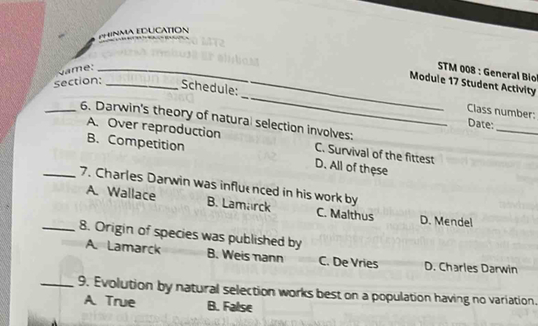 PHINMA EDUCATION
Nae:_
STM 008 : General Bio
section:_
_
Module 17 Student Activity
Schedule:
Class number:
_6. Darwin's theory of natural selection involves:
_
Date:
A. Over reproduction C. Survival of the fittest
B. Competition
D. All of these
_7. Charles Darwin was influenced in his work by
A. Wallace B. Lamarck C. Malthus D. Mendel
_8. Origin of species was published by
A. Lamarck B. Weis mann C. De Vries D. Charles Darwin
_9. Evolution by natural selection works best on a population having no variation.
A. True B. False