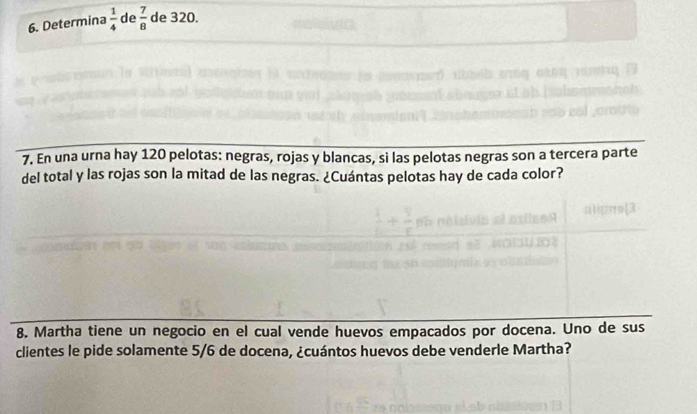 Determina  1/4  de  7/8  de 320. 
7. En una urna hay 120 pelotas: negras, rojas y blancas, si las pelotas negras son a tercera parte 
del total y las rojas son la mitad de las negras. ¿Cuántas pelotas hay de cada color? 
8. Martha tiene un negocio en el cual vende huevos empacados por docena. Uno de sus 
clientes le pide solamente 5/6 de docena, ¿cuántos huevos debe venderle Martha?