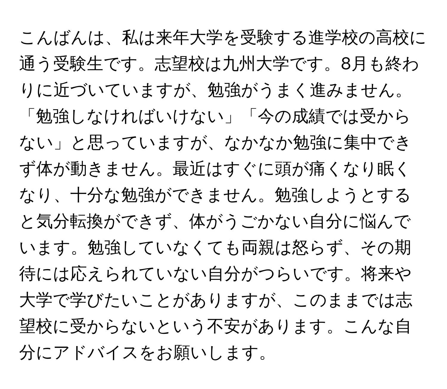 こんばんは、私は来年大学を受験する進学校の高校に通う受験生です。志望校は九州大学です。8月も終わりに近づいていますが、勉強がうまく進みません。「勉強しなければいけない」「今の成績では受からない」と思っていますが、なかなか勉強に集中できず体が動きません。最近はすぐに頭が痛くなり眠くなり、十分な勉強ができません。勉強しようとすると気分転換ができず、体がうごかない自分に悩んでいます。勉強していなくても両親は怒らず、その期待には応えられていない自分がつらいです。将来や大学で学びたいことがありますが、このままでは志望校に受からないという不安があります。こんな自分にアドバイスをお願いします。