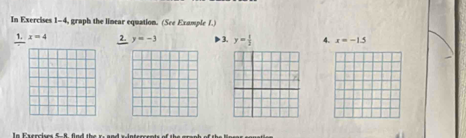 In Exercises 1-4, graph the linear equation. (See Example I.) 
1. x=4 2. y=-3 3. y= 1/2  4. x=-1.5
In Exercises 5-8 fnd the x - and v -intercents o h