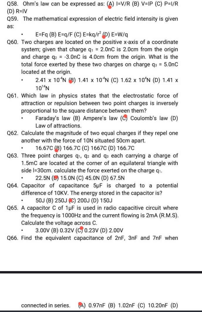 Ohm's law can be expressed as: (A) I=V/R (B) V=IP (C) P=I/R
(D) R=IV
Q59. The mathematical expression of electric field intensity is given
as:
E=Fq(B)E=q/F (C) E=kq/r^2 (D) E=W/q
Q60. Two charges are located on the positive x-axis of a coordinate
system; given that charge q_1=2.0nC is 2.0cm from the origin
and charge q_2=-3.0nC is 4.0cm from the origin. What is the
total force exerted by these two charges on charge q_3=5.0nC
located at the origin.
2.41* 10^(-4)N (3) 1.41* 10^(-4)N (C) 1.62* 10^4N (D) 1.41*
10^(14)N
Q61. Which law in physics states that the electrostatic force of
attraction or repulsion between two point charges is inversely
proportional to the square distance between them?
Faraday's law (B) Ampere's law (C) Coulomb's law (D)
Law of attractions.
Q62. Calculate the magnitude of two equal charges if they repel one
another with the force of 10N situated 50cm apart.
16.67C (B) 166.7C (C) 1667C (D) 166.7C
Q63. Three point charges q₁, q₂ and q₃ each carrying a charge of
1.5mC are located at the corner of an equilateral triangle with
side l=30cm. calculate the force exerted on the charge q.
22.5N (D) 15.0N (C) 45.0N (D) 67.5N
Q64. Capacitor of capacitance 5μF is charged to a potential
difference of 10KV. The energy stored in the capacitor is?
50J (B) 250J (C) 200J (D) 150J
Q65. A capacitor C of 1μF is used in radio capacitive circuit where
the frequency is 1000Hz and the current flowing is 2mA (R.M.S).
Calculate the voltage across C.
. 3.00V (B) 0.32V (C) 0.23V (D) 2.00V
Q66. Find the equivalent capacitance of 2nF, 3nF and 7nF when
connected in series. (A) 0.97nF (B) 1.02nF (C) 10.20nF (D)