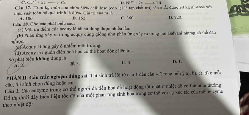 C. Cu^(2+)+2e to Cu. D. Ni^(2+)+2eto N i
Câu 17. Từ m kg mùn cưa chứa 50% cellulose (còn lại là tạp chất trơ) sản xuất được 80 kg glucose với
hiệu suất toàn bộ quá trình là 80%. Giá trị của m là
A. 180. B. 162. C. 360. D. 720.
Câu 18. Cho các phát biểu sau:
(a) Một ưu điểm của acquy là tái sử dụng được nhiều lần.
(b) Phản ứng xảy ra trong acquy cũng giống như phản ứng xảy ra trong pin Galvani nhưng có thể đảo
ngược.
(c) Acquy không gây ô nhiễm môi trường.
(d) Acquy là nguồn điện hoá học có thể hoạt động liên tục.
Số phát biểu không đúng là D. 1.
A. 2. B. 3. C. 4.
PHÀN II. Câu trắc nghiệm đúng sai. Thí sinh trả lời từ câu 1 đến câu 4. Trong mỗi ý a), b), c), d) ở mỗi
câu, thí sinh chọn đúng hoặc sai.
Câu 1. Các enzyme trong cơ thể người đã tiến hoá để hoạt động tốt nhất ở nhiệt độ cơ thể bình thường.
Đồ thị dưới đây biểu hiện tốc độ của một phản ứng sinh hoá trong cơ thể với sự xúc tác của một enzyme
theo nhiệt độ: