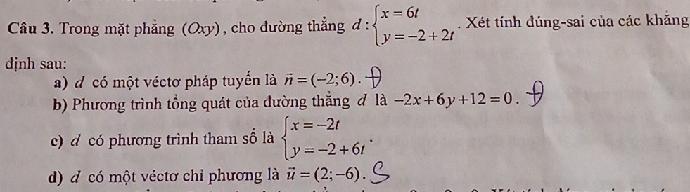 Trong mặt phẳng (Oxy), cho dường thẳng d:beginarrayl x=6t y=-2+2tendarray.. Xét tính đúng-sai của các khăng 
định sau: 
a) d có một véctơ pháp tuyến là vector n=(-2;6). 
b) Phương trình tổng quát của đường thắng đ là -2x+6y+12=0. 
c) d có phương trình tham số là beginarrayl x=-2t y=-2+6tendarray.. 
d) d có một véctơ chỉ phương là vector u=(2;-6).