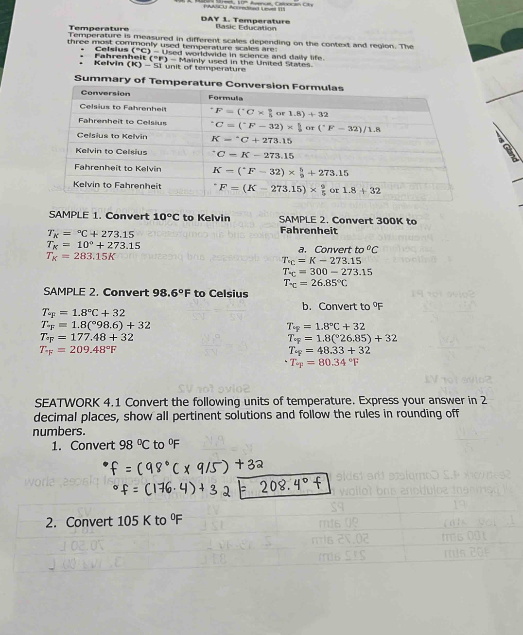 Strel, 10º Avenue, Caloocan Cte
PAASCU Accrested Leveil [1]
DAY 1. Temperature
Temperature
Basic Education
Temperature is measured in different scales depending on the context and region. The
three most commonly used temperature scales are:
Celsius (^circ C) - Used worldwide in science and daily life.
Fahrenheit (°F) )-M lainly used in the United States.
Kelvin (K)-5I unit of temperature
Summary of Temp
  
a
SAMPLE 1. Convert 10°C to Kelvin SAMPLE 2. Convert 300K to
T_K=^circ C+273.15
Fahrenheit
T_K=10°+273.15
a. Convert to°C
T_K=283.15K
T_^circ C=K-273.15
T_^circ =300-273.15
T_^circ =26.85°C
SAMPLE 2. Convert 98. 6°F to Celsius
b. Convert to
T_circ =1.8°C+32
T_circ =1.8(^circ 98.6)+32
T_circ ==1.8°C+32
T_circ F=177.48+32
T_circ =1.8(^circ 26.85)+32
T_circ F=209.48°F
T_circ F=48.33+32
T_circ F=80.34°F
SEATWORK 4.1 Convert the following units of temperature. Express your answer in 2
decimal places, show all pertinent solutions and follow the rules in rounding off
numbers.
1. Convert 98°C to^0F