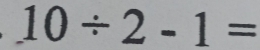 10/ 2-1=