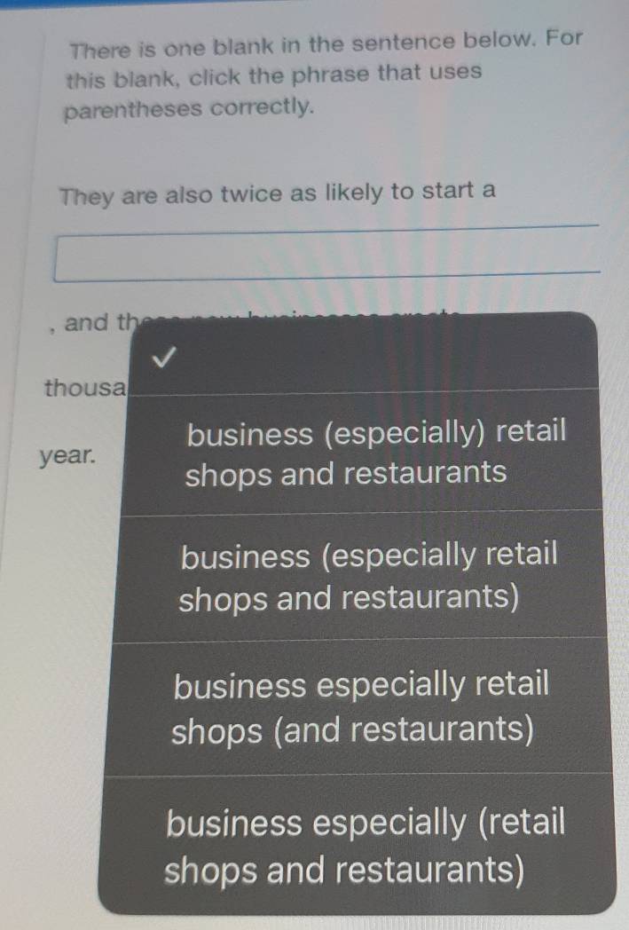 There is one blank in the sentence below. For
this blank, click the phrase that uses
parentheses correctly.
They are also twice as likely to start a
, and th
thousa
business (especially) retail
year.
shops and restaurants
business (especially retail
shops and restaurants)
business especially retail
shops (and restaurants)
business especially (retail
shops and restaurants)