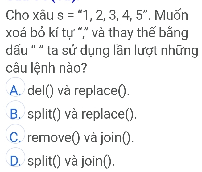 Cho xâu s=''1,2,3,4,5''. Muốn
xoá bỏ kí tự “,” và thay thế bằng
ấu “ " ta sử dụng lần lượt những
câu lệnh nào?
A. del() và replace().
B. split() và replace().
C. remove() và join().
D. split() và join().