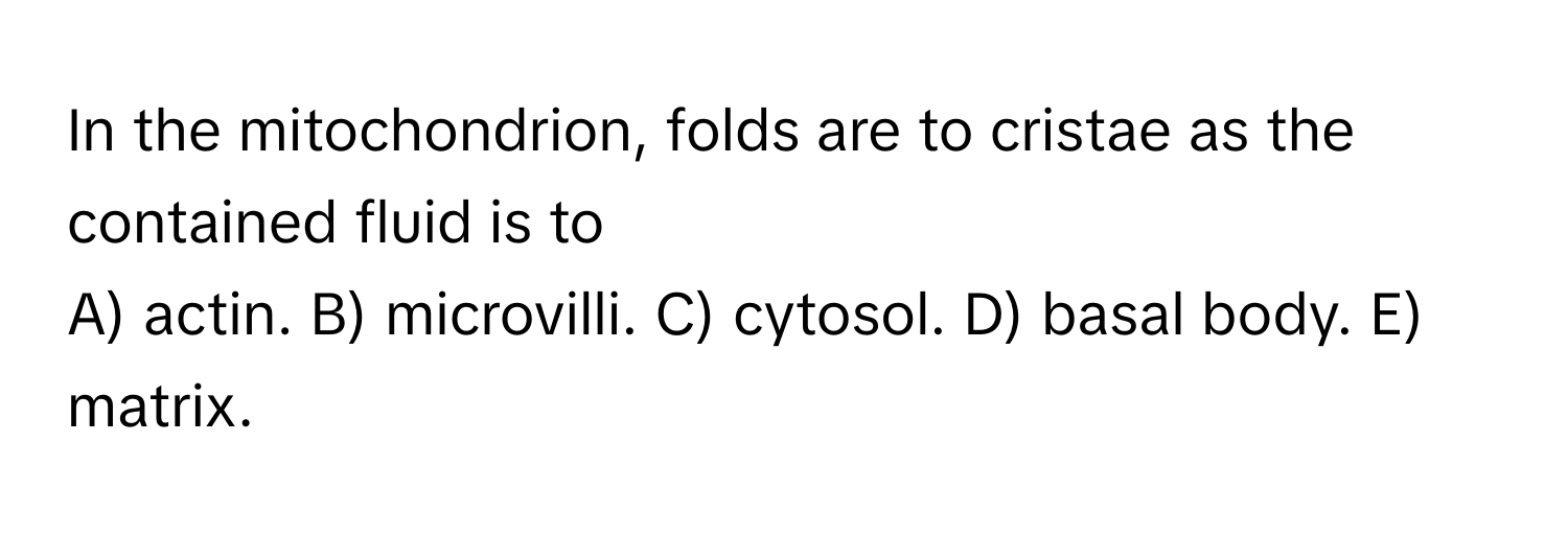 In the mitochondrion, folds are to cristae as the contained fluid is to 
A) actin. B) microvilli. C) cytosol. D) basal body. E) matrix.