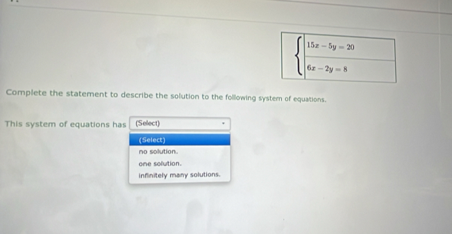 beginarrayl |frac 15x-5y=20 6x-2y=8endarray.
Complete the statement to describe the solution to the following system of equations.
This system of equations has (Select)
(Select)
no solution.
one solution.
infinitely many solutions.