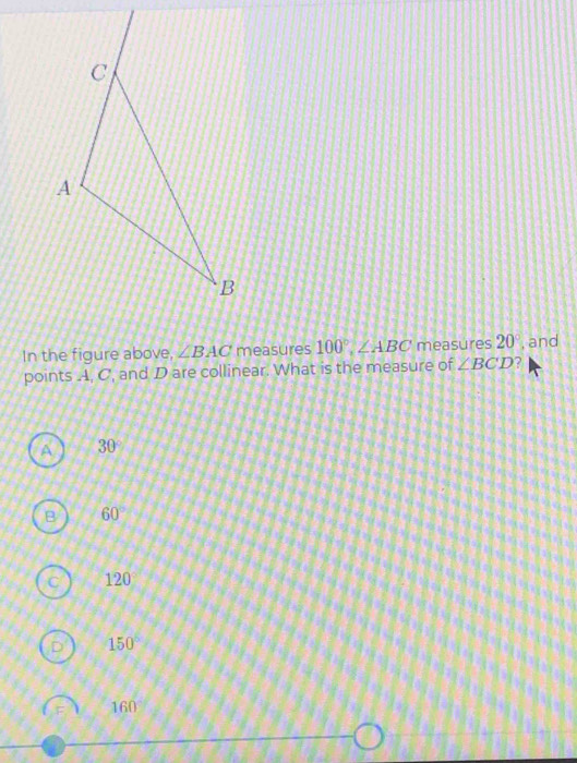 In the figure above, ∠ BAC measures 100°, ∠ ABC measures 20° , and
points A, C, and D are collinear. What is the measure of ∠ BCD 2
A 30°
B 60°
120°
150°
160