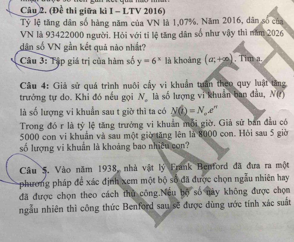 (Đề thi giữa kì I - LTV 2016) 
Tỷ lệ tăng dân số hàng năm của VN là 1,07%. Năm 2016, dân số của 
VN là 93422000 người. Hỏi với tỉ lệ tăng dân số như vậy thì năm 2026
dân số VN gần kết quả nào nhất? 
Câu 3: Tập giá trị của hàm số y=6^x là khoảng (a;+∈fty ). Tìm a. 
Câu 4: Giả sử quá trình nuôi cấy vi khuẩn tuần theo quy luật tăng 
trưởng tự do. Khi đó nếu gọi N。 là số lượng vi khuẩn ban đầu, N(t)
là số lượng vi khuẫn sau t giờ thì ta có N(t)=N_o.e^(rt)
Trong đó r là tỷ lệ tăng trưởng vi khuẩn mỗi giờ. Giả sử ban đầu có
5000 con vi khuẩn và sau một giờ tăng lên là 8000 con. Hỏi sau 5 giờ 
số lượng vi khuần là khoảng bao nhiêu con? 
Câu 5. Vào năm 1938, nhà vật lý Frank Benford đã đưa ra một 
phương pháp để xác định xem một bộ số đã được chọn ngẫu nhiên hay 
đã được chọn theo cách thủ công.Nếu bộ số này không được chọn 
ngẫu nhiên thì công thức Benford sau sẽ được dùng ước tính xác suất