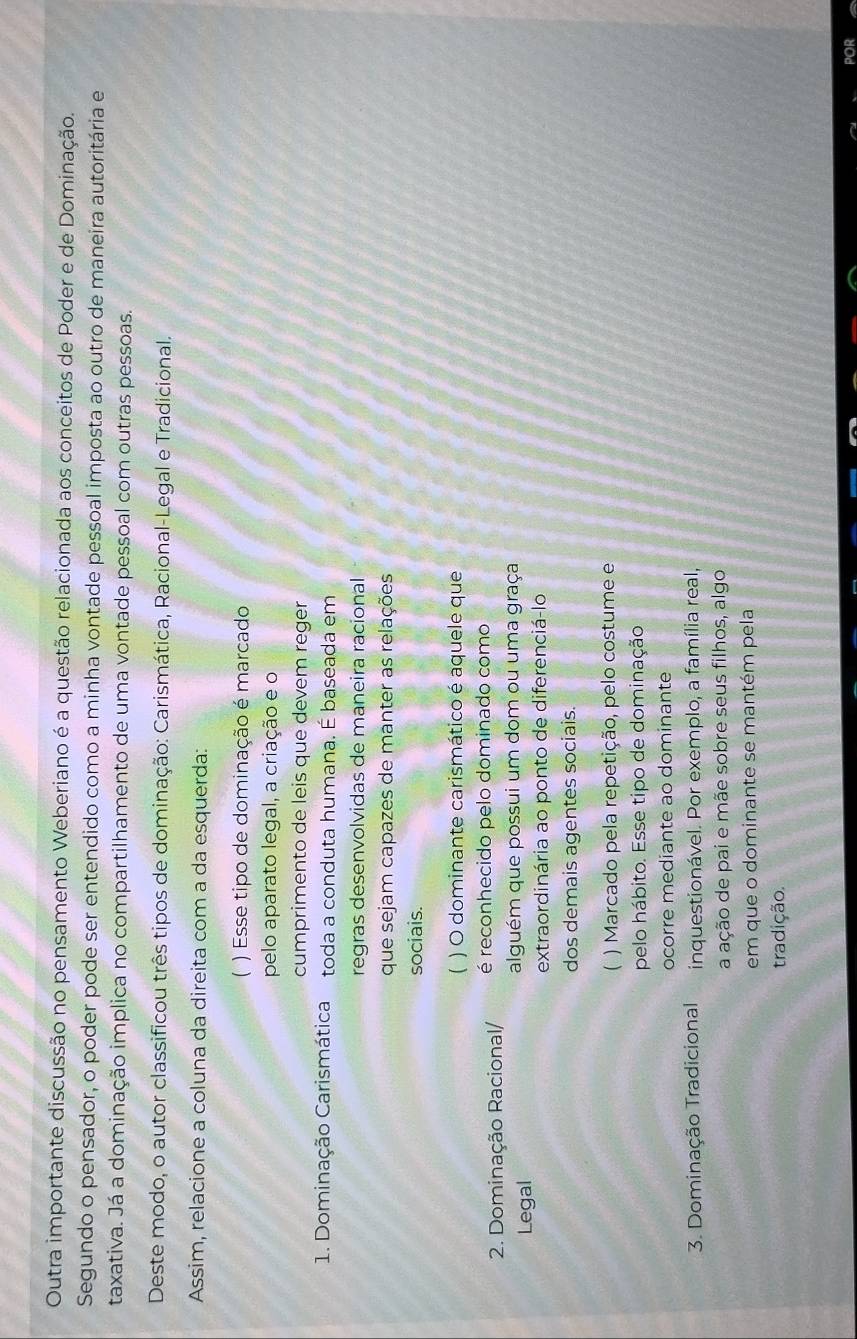 Outra importante discussão no pensamento Weberiano é a questão relacionada aos conceitos de Poder e de Dominação.
Segundo o pensador, o poder pode ser entendido como a minha vontade pessoal imposta ao outro de maneira autoritária e
taxativa. Já a dominação implica no compartilhamento de uma vontade pessoal com outras pessoas.
Deste modo, o autor classificou três tipos de dominação: Carismática, Racional-Legal e Tradicional.
Assim, relacione a coluna da direita com a da esquerda:
( ) Esse tipo de dominação é marcado
pelo aparato legal, a criação e o
cumprimento de leis que devem reger
1. Dominação Carismática toda a conduta humana. É baseada em
regras desenvolvidas de maneira racional
que sejam capazes de manter as relações
sociais.
) O dominante carismático é aquele que
2. Dominação Racional/ é reconhecido pelo dominado como
Legal alguém que possui um dom ou uma graça
extraordinária ao ponto de diferenciá-lo
dos demais agentes sociais.
( ) Marcado pela repetição, pelo costume e
pelo hábito. Esse tipo de dominação
ocorre mediante ao dominante
3. Dominação Tradicional inquestionável. Por exemplo, a família real,
a ação de pai e mãe sobre seus filhos, algo
em que o dominante se mantém pela
tradição.