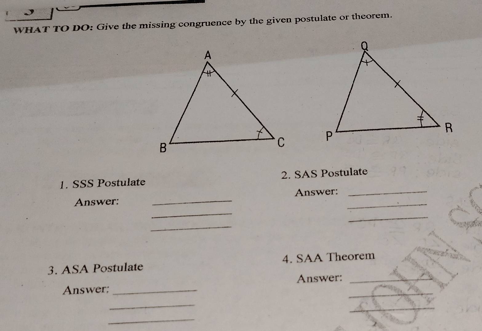 WHAT TO DO: Give the missing congruence by the given postulate or theorem. 
1. SSS Postulate 2. SAS Postulate 
Answer: _Answer:__ 
_ 
_ 
_ 
3. ASA Postulate 4. SAA Theorem 
Answer:_ 
Answer;_ 
_ 
_