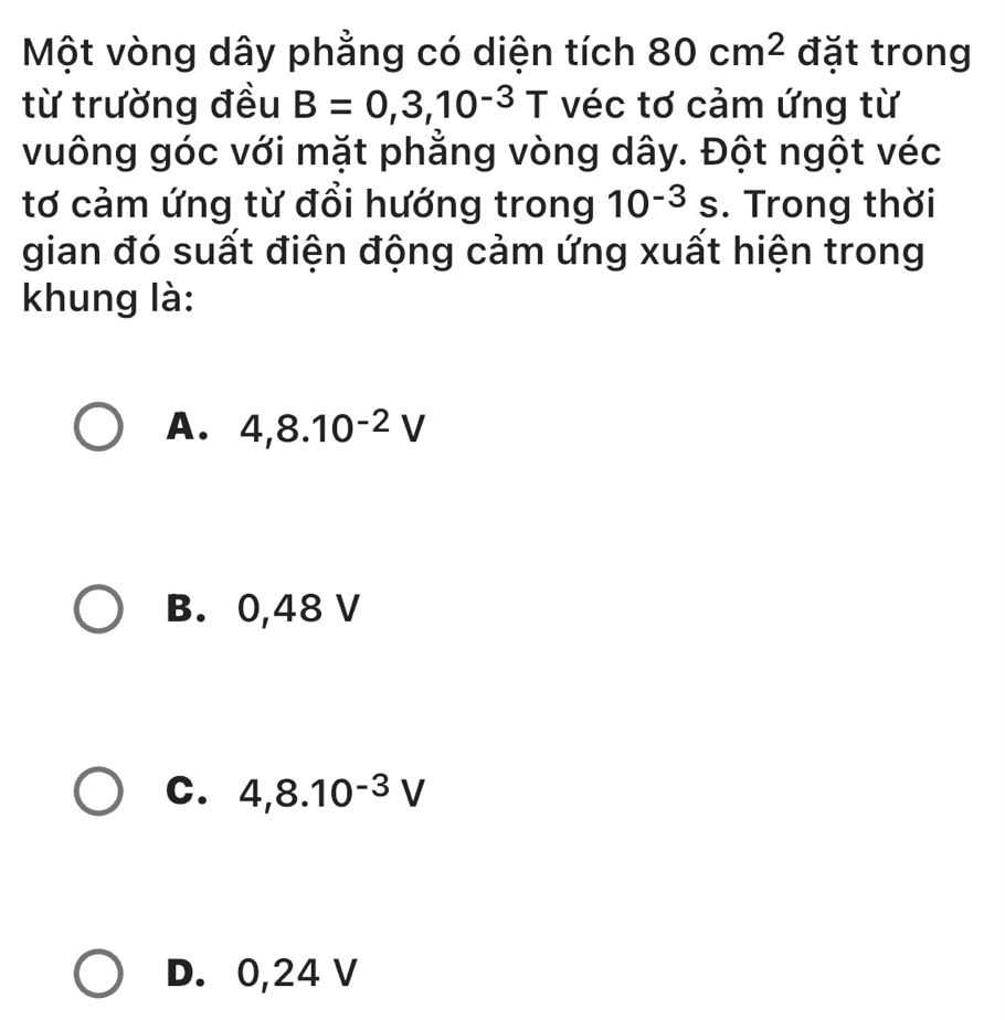 Một vòng dây phẳng có diện tích 80cm^2 đặt trong
từ trường đều B=0,3,10^(-3)T véc tơ cảm ứng từ
vuông góc với mặt phẳng vòng dây. Đột ngột véc
tơ cảm ứng từ đổi hướng trong 10^(-3) s. Trong thời
gian đó suất điện động cảm ứng xuất hiện trong
khung là:
A. 4,8.10^(-2)V
B. 0,48 V
C. 4,8.10^(-3)V
D. 0,24 V