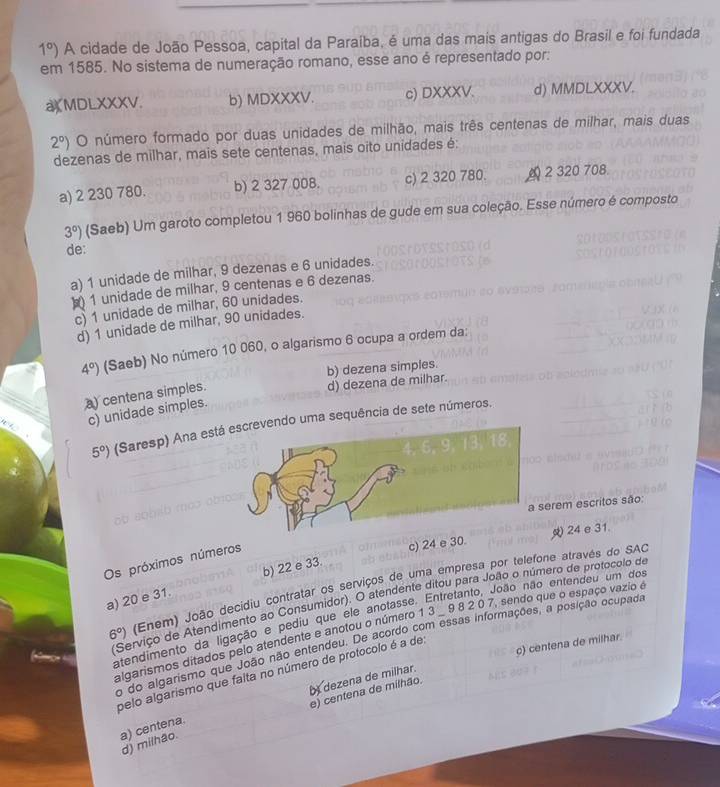 1°) A cidade de João Pessoa, capital da Paraíba, é uma das mais antigas do Brasil e foi fundada
em 1585. No sistema de numeração romano, esse ano é representado por:
aXMDLXXXV. b) MDXXXV. c) DXXXV. d) MMDLXXXV.
2°) O número formado por duas unidades de milhão, mais três centenas de milhar, mais duas
dezenas de milhar, mais sete centenas, mais oito unidades é:
a) 2 230 780. b) 2 327 008. c) 2 320 780. 2 320 708.
3°) (Saeb) Um garoto completou 1 960 bolinhas de gude em sua coleção. Esse número é composto
de:
a) 1 unidade de milhar, 9 dezenas e 6 unidades.
1 unidade de milhar, 9 centenas e 6 dezenas.
c) 1 unidade de milhar, 60 unidades.
d) 1 unidade de milhar, 90 unidades.
4°) (Saeb) No número 10 060, o algarismo 6 ocupa a ordem da:
b) dezena simples.
a) centena simples.
d) dezena de milhar.
c) unidade simples.
5°) (Saresp) Ana estuma sequência de sete números.
rem escritos são:
24 e 31
Os próximos números
c) 24 e 30.
a) 20 e 31. b) 22 e 33.
6°) (Enem) João decídiu contratar os serviços de uma empresa por telefone através do SAC
(Serviço de Atendimento ao Consumidor). O atendente ditou para João o número de protocolo de
atendimento da ligação e pediu que ele anotasse. Entretanto, João não entendeu um dos
algarismos ditados pelo atendente e anotou o número 1 3 . 9 8 2 0 7, sendo que o espaço vazio é
o do algarismo que João não entendeu. De acordo com essas informações, a posição ocupada
c) centena de milhar.
pelo algarismo que falta no número de protocolo é a de
dezena de milhar.
e) centena de milhão.
a) centena.
d) milhão.