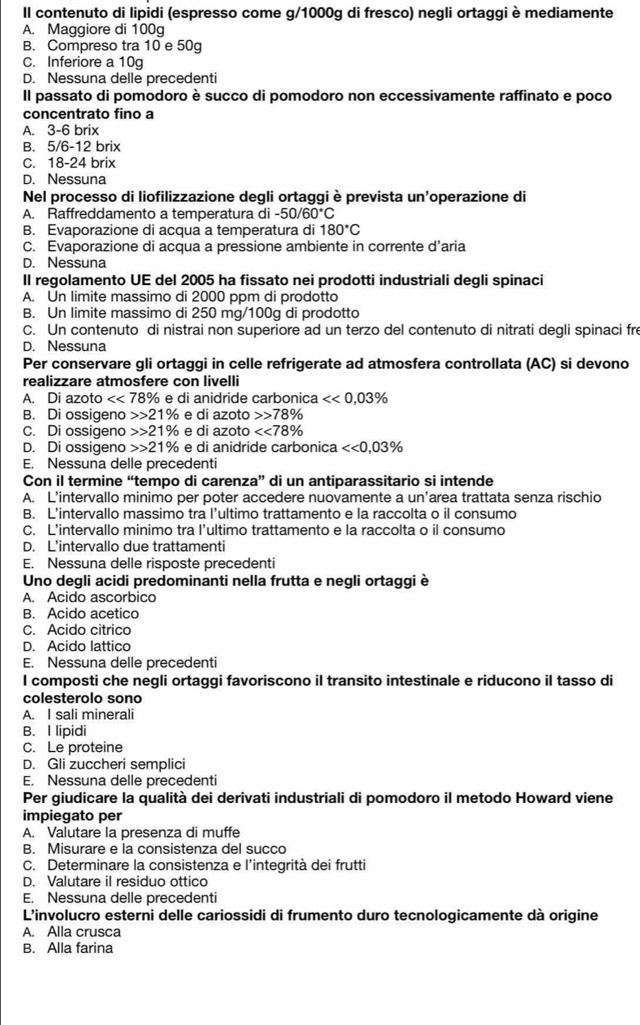 Il contenuto di lipidi (espresso come g/1000g di fresco) negli ortaggi è mediamente
A. Maggiore di 100g
B. Compreso tra 10 e 50g
C. Inferiore a 10g
D. Nessuna delle precedenti
Il passato di pomodoro è succo di pomodoro non eccessivamente raffinato e poco
concentrato fino a
A. 3-6 brix
B. 5/6-12 brix
C. 18-24 brix
D. Nessuna
Nel processo di liofilizzazione degli ortaggi è prevista un'operazione di
A. Raffreddamento a temperatura di -50/60^*C
B. Evaporazione di acqua a temperatura di 180^*C
C. Evaporazione di acqua a pressione ambiente in corrente d’aria
D. Nessuna
II regolamento UE del 2005 ha fissato nei prodotti industriali degli spinaci
A. Un limite massimo di 2000 ppm di prodotto
B. Un limite massimo di 250 mg/100g di prodotto
C. Un contenuto di nistrai non superiore ad un terzo del contenuto di nitrati degli spinaci fre
D. Nessuna
Per conservare gli ortaggi in celle refrigerate ad atmosfera controllata (AC) si devono
realizzare atmosfere con livelli
A. Di azot <<78% e di anidride carbonica <<0,03%
B. Di ossigeno 21% e di azoto 78%
C. Di ossigeno 21% e di azoto <<78%
D. Di ossigeno 21% e di anidride carbonica <<0,03%
E. Nessuna delle precedenti
Con il termine “tempo di carenza” di un antiparassitario si intende
A. L'intervallo minimo per poter accedere nuovamente a un’area trattata senza rischio
B. L’intervallo massimo tra l’ultimo trattamento e la raccolta o il consumo
C. L’intervallo minimo tra l’ultimo trattamento e la raccolta o il consumo
D. L’intervallo due trattamenti
E. Nessuna delle risposte precedenti
Uno degli acidi predominanti nella frutta e negli ortaggi è
A. Acido ascorbico
B. Acido acetico
C. Acido citrico
D. Acido lattico
E. Nessuna delle precedenti
I composti che negli ortaggi favoriscono il transito intestinale e riducono il tasso di
colesterolo sono
A. I sali minerali
B. I lipidi
C. Le proteine
D. Gli zuccheri semplici
E. Nessuna delle precedenti
Per giudicare la qualità dei derivati industriali di pomodoro il metodo Howard viene
impiegato per
A. Valutare la presenza di muffe
B. Misurare e la consistenza del succo
C. Determinare la consistenza e l'integrità dei frutti
D. Valutare il residuo ottico
E. Nessuna delle precedenti
L'involucro esterni delle cariossidi di frumento duro tecnologicamente dà origine
A. Alla crusca
B. Alla farina