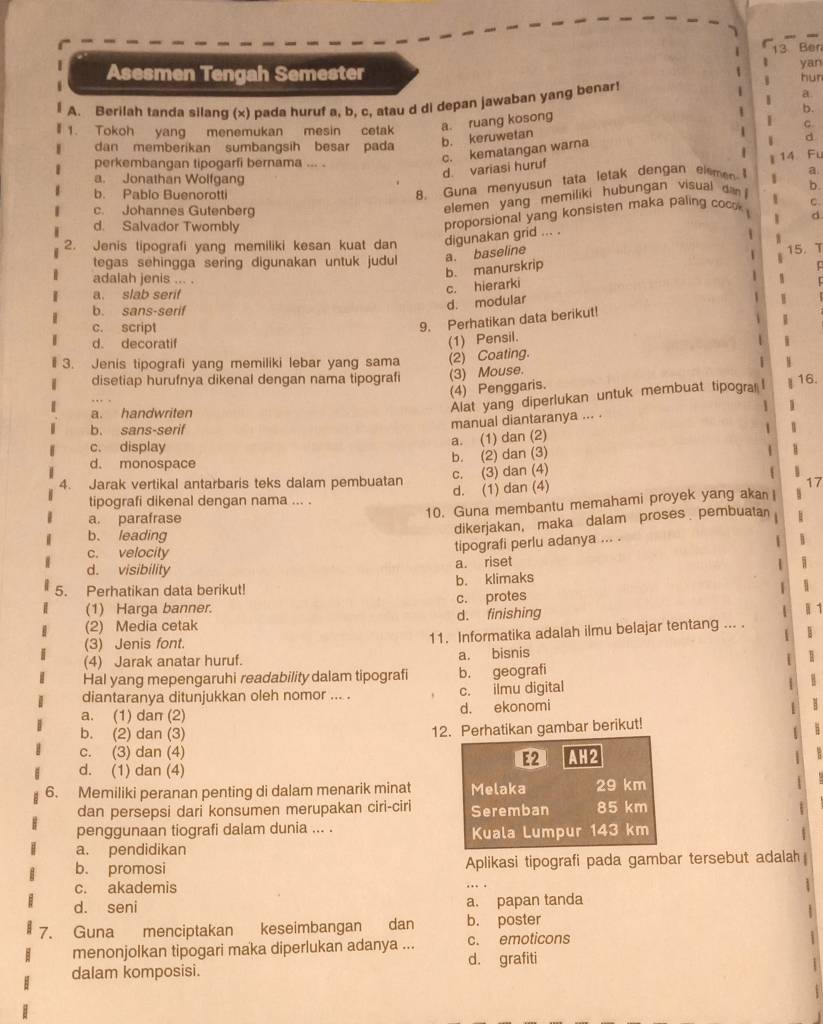 Ben
yan
Asesmen Tengah Semester hun
A. Berilah tanda silang (x) pada huruf a, b, c, atau d di depan jawaban yang benar!
a
1. Tokoh yang menemukan mesin cetak a. ruang kosong
d
dan memberikan sumbangsih besar pada
b. keruwetan b.
d. variasi huruf 14 Fu
perkembangan tipogarfi bernama ... .
c. kematangan warna
a. Jonathan Wolfgang b.
8. Guna menyusun tata letak dengan elemen a.
b. Pablo Buenorotti C.
elemen yang memiliki hubungan visual da
c. Johannes Gutenberg d
1
d. Salvador Twombly
proporsional yang konsisten maka paling cocok 
2. Jenis tipografi yang memiliki kesan kuat dan digunakan grid ... .
W
tegas sehingga sering digunakan untuk judul a. baseline
15. T
b. manurskrip 4
adalah jenis ... .
a. slab serif
c. hierarki
b. sans-serif
d. modular
c. script
9. Perhatikan data berikut!
d. decoratif
3. Jenis tipografi yang memiliki lebar yang sama (2) Coating. (1) Pensil.
disetiap hurufnya dikenal dengan nama tipografi (3) Mouse. 16.
(4) Penggaris.
a. handwriten
Alat yang diperlukan untuk membuat tipogra I
manual diantaranya ... . 1
b. sans-serif 1
a. (1) dan (2)
c. display 1
d. monospace
b. (2) dan (3)
c. (3) dan (4) 1
4. Jarak vertikal antarbaris teks dalam pembuatan d. (1) dan (4)
17
tipografi dikenal dengan nama ... .
10. Guna membantu memahami proyek yang akan
a. parafrase 1
dikerjakan, maka dalam proses pembuatan
b. leading B
c. velocity
tipografi perlu adanya ... .
d. visibility
a. riset
5. Perhatikan data berikut! b. klimaks
(1) Harga banner. c. protes | 1
(2) Media cetak d. finishing
(3) Jenis font. 11. Informatika adalah ilmu belajar tentang ... .
(4) Jarak anatar huruf. a. bisnis
Hal yang mepengaruhi readability dalam tipografi b. geografi
diantaranya ditunjukkan oleh nomor ... . c. ilmu digital
a. (1) dan (2) d. ekonomi
b. (2) dan (3) 12. Perhatikan gambar berikut!
c. (3) dan (4)
E2
d. (1) dan (4) AH2
6. Memiliki peranan penting di dalam menarik minat Melaka 29 km
dan persepsi dari konsumen merupakan ciri-ciri Seremban 85 km
penggunaan tiografi dalam dunia ... . Kuala Lumpur  143 km
a. pendidikan
b. promosi Aplikasi tipografi pada gambar tersebut adalah
c. akademis
d. seni a. papan tanda
7. Guna menciptakan keseimbangan dan b. poster
menonjolkan tipogari maka diperlukan adanya ... c. emoticons
d. grafiti
dalam komposisi.