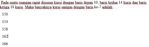 Pada suatu ruangan rapat disusun kursi dengan baris depan 10, baris kedua 14 kursi dan baris
ketiga 18 kursi. Maka banyaknya kursi sampai dengan baris ke -7 adalah . .
150
154
158
162|
166