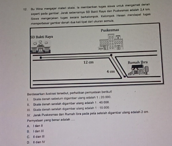 Du Wina mengajar materi skia, la membenkan sugas siswa untuk mengamati denah
sepeni pada gambar. Jarsk sebenamya SD Bakzi Raya dan Puskesmas adalah 2,4 km.
Siswa mengerjakan tugas secara berkelompok, Kelompok Hasan mendapal tugas
memperbesar gambar denah dua kall lipat dari ukuran semula.
Berdasarkan ilustrasi tersebut, perhatkan pemyataan berikut!
1. Skala denah sebelum digambar ulang edalah 1:20.000
I. Skala denah setelah digambar ulang adalah 1:40000
1I. Skala denah setelah digambar ulang adalah 1:10.000
IV. Jarak Puskesmas dan Rumah Ibra pada peta setelah digambar ulang adalah 2 cm.
Pemystaan yang benar adalsh ....
A. I dan Il
B. I dan Iil
C.ldan Il
D. Il den IV