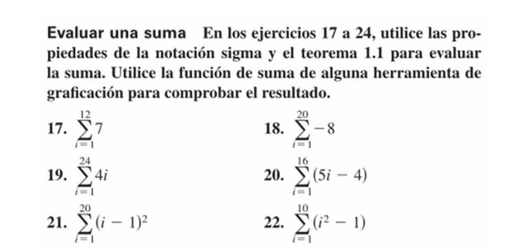 Evaluar una suma En los ejercicios 17 a 24, utilice las pro- 
piedades de la notación sigma y el teorema 1.1 para evaluar 
la suma. Utilice la función de suma de alguna herramienta de 
graficación para comprobar el resultado. 
17. sumlimits _(i=1)^(12)7 18. sumlimits _(i=1)^(20)-8
19. sumlimits _(i=1)^(24)4i 20. sumlimits _(i=1)^(16)(5i-4)
21. sumlimits _(i=1)^(20)(i-1)^2 22. sumlimits _(i=1)^(10)(i^2-1)