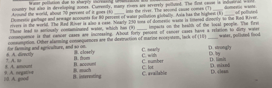 Water pollution due to sharply increasing urbanization and me
country but also in developing zones. Currently, many rivers are severely polluted. The first cause is industrial waste.
Around the world, about 70 percent of it goes (6) into the river. The second cause comes (7) _domestic waste.
Domestic garbage and sewage accounts for 80 percent of water pollution globally. Asia has the highest (8) _of polluted
rivers in the world. The Red River is also a case. Nearly 250 tons of domestic waste is littered directly to the Red River.
These lead to seriously contaminated water, which has (9) impacts on the health of the local people. The first
consequence is that cancer cases are increasing. About forty percent of cancer cases have a relation to dirty water
consumption. Other alarming consequences are the destruction of marine ecosystem, lack of (10) _water, polluted food
for farming and agriculture, and so on. C. nearly D. strongly
6. A. directly B. closely
7. A. to B. from C. with D. by
8. A. amount B. account C. number D. limit D. mixed
C. lot
9. A. negative B. much
10. A. good B. interesting C. available D. clean