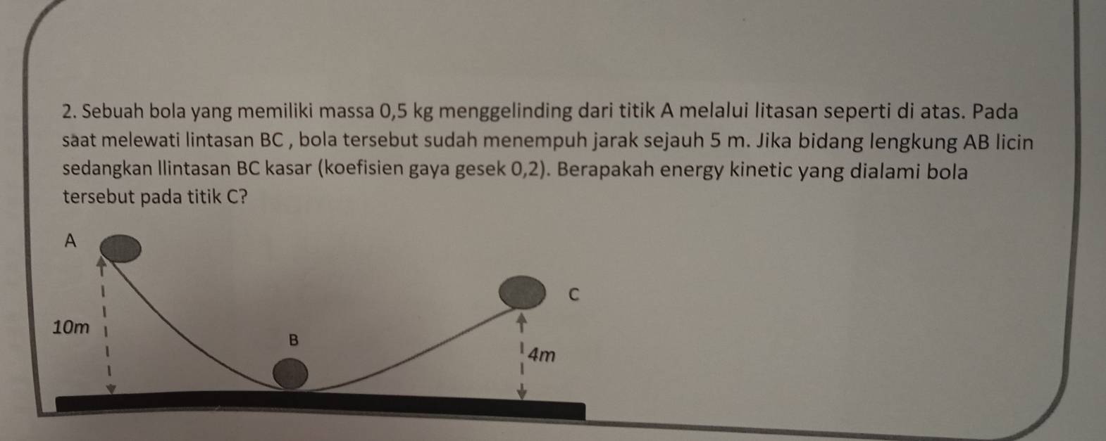 Sebuah bola yang memiliki massa 0,5 kg menggelinding dari titik A melalui litasan seperti di atas. Pada 
saat melewati lintasan BC , bola tersebut sudah menempuh jarak sejauh 5 m. Jika bidang lengkung AB licin 
sedangkan Ilintasan BC kasar (koefisien gaya gesek 0,2). Berapakah energy kinetic yang dialami bola 
tersebut pada titik C?