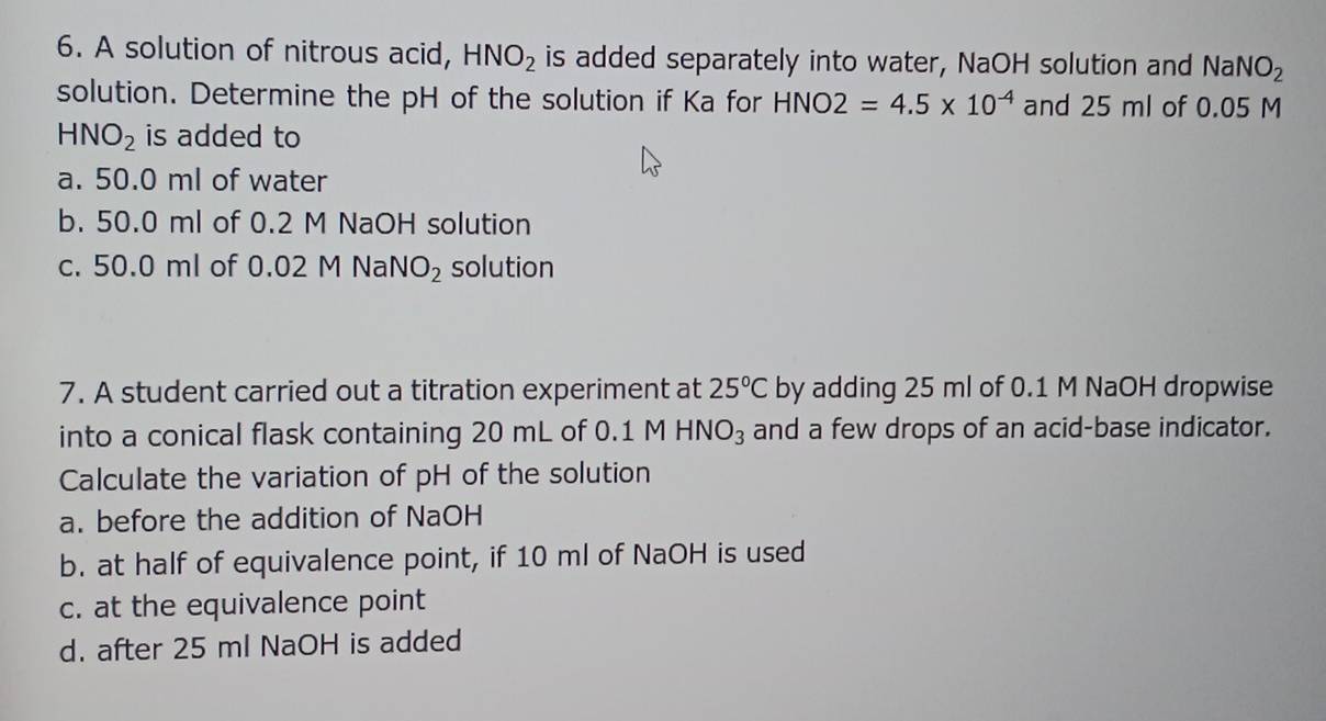 A solution of nitrous acid, HNO_2 is added separately into water, NaOH solution and N aNO_2
solution. Determine the pH of the solution if Ka for HNO 2=4.5* 10^(-4) and 25 ml of 0.05 M
HNO_2 is added to
a. 50.0 ml of water
b. 50.0 ml of 0.2 M NaOH solution
c. 50.0 ml of 0.02 M NaN O_2 solution
7. A student carried out a titration experiment at 25°C by adding 25 ml of 0.1 M NaOH dropwise
into a conical flask containing 20 mL of 0.1 M HNO_3 and a few drops of an acid-base indicator.
Calculate the variation of pH of the solution
a. before the addition of NaOH
b. at half of equivalence point, if 10 ml of NaOH is used
c. at the equivalence point
d. after 25 ml NaOH is added