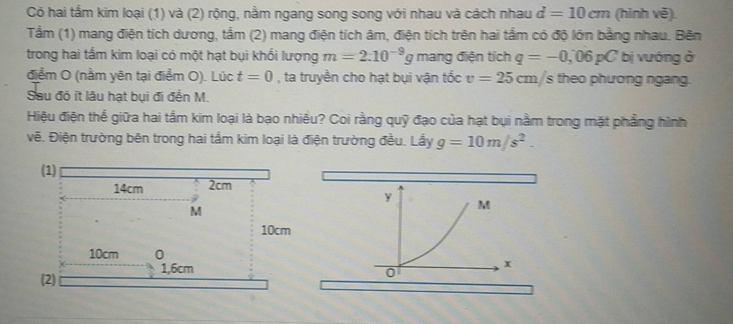 Có hai tấm kim loại (1) và (2) rộng, nằm ngang song song với nhau và cách nhau d=10cm (hình vẽ). 
Tầm (1) mang điện tích dương, tắm (2) mang điện tích âm, điện tích trên hai tấm có độ lớn bằng nhau. Bên 
trong hai tấm kim loại có một hạt bụi khổi lượng m=2.10^(-9)g mang điện tích q=-0,06pC bị vướng ở 
điểm O (nằm yên tại điểm O). Lúc t=0 , ta truyền cho hạt bụi vận tốc v=25cm/s theo phương ngang. 
Sau đó ít lâu hạt bụi đi đến M. 
Hiệu điện thế giữa hai tắm kim loại là bạo nhiều? Coi rằng quỹ đạo của hạt bụi nằm trong mặt phẳng hình 
vẽ. Điện trường bên trong hai tắm kim loại là điện trường đều. Lẩy g=10m/s^2.
y
M
x
0