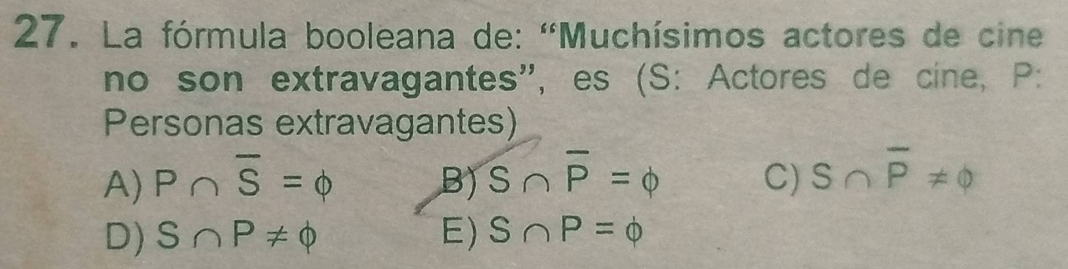 La fórmula booleana de: ''Muchísimos actores de cine
no son extravagantes'', es (S: Actores de cine, P :
Personas extravagantes)
A) P∩ overline S=Phi B) overline S∩ overline P=Phi C) S∩ overline P!= varnothing
D) S∩ P!= Phi E) S∩ P=Phi