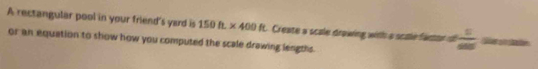 A rectangular pool in your friend's yard is 150ft* 400ft Create a scale drawing with a scale factor of  5/200 
or an equation to show how you computed the scale drawing lengths.