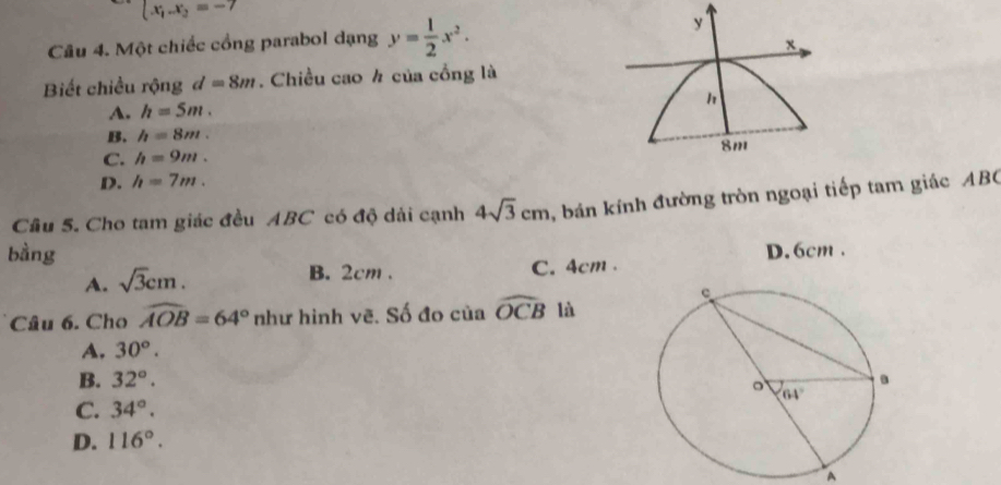 (x_1-x_2=-7
Câu 4. Một chiếc cổng parabol dạng y= 1/2 x^2. y
x
Biết chiều rộng d=8m. Chiều cao ½ của cồng là
A. h=5m.
B. h=8m.
8m
C. h=9m.
D. h=7m.
Câu 5. Cho tam giác đều ABC có độ dải cạnh 4sqrt(3)cm , bán kính đường tròn ngoại tiếp tam giác ABC
bàng D. 6cm .
B. 2cm .
A. sqrt(3)cm. C. 4cm .
Câu 6. Cho widehat AOB=64° như hình vẽ. Số đo của widehat OCB là
A. 30°.
B. 32°.
C. 34°.
D. 116°.
A