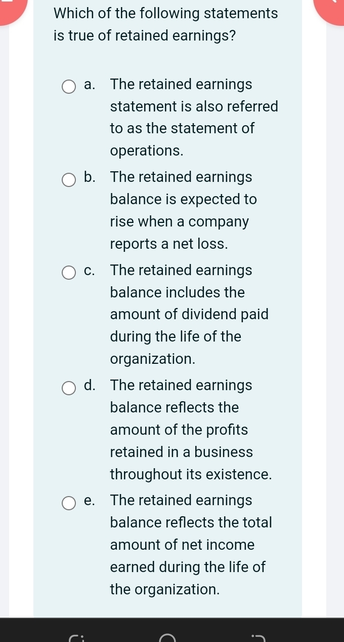 Which of the following statements
is true of retained earnings?
a. The retained earnings
statement is also referred
to as the statement of
operations.
b. The retained earnings
balance is expected to
rise when a company
reports a net loss.
c. The retained earnings
balance includes the
amount of dividend paid
during the life of the
organization.
d. The retained earnings
balance reflects the
amount of the profits
retained in a business
throughout its existence.
e. The retained earnings
balance reflects the total
amount of net income
earned during the life of
the organization.