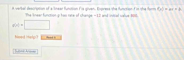 A verbal description of a linear function f is given. Express the function f in the form f(x)=ax+b. 
The linear function g has rate of change -12 and initial value 800.
g(x)=□
Need Help? Read If
Submit Answer