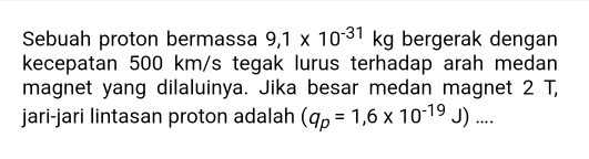 Sebuah proton bermassa 9,1* 10^(-31)kg bergerak dengan 
kecepatan 500 km/s tegak lurus terhadap arah medan 
magnet yang dilaluinya. Jika besar medan magnet 2 T, 
jari-jari lintasan proton adalah (q_p=1,6* 10^(-19)J)...