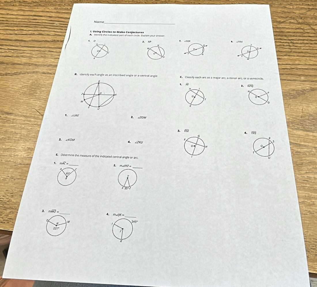 Name_
I. Using Circles to Make Conjectures
Identify the indicated part of each circle. Explain your answer
1、0 2. NP 7 B. ∠TOU
B. identify each angle as an inscribed angle or a central angle C. Classify each arc as a major arc, a minor arc, or a semicircle.
1. 
2.
1. ∠ URE
2. ∠ ZOM
3. 
4. widehat TRS
∠ KOM
4. ∠ ZKU
E. Determine the measure of the indicated central angle or arc.
1. mwidehat AC= _
2. m∠ XYZ=
3. mwidehat MO=
4.