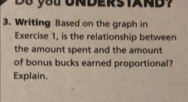 Ds you UNDERSTAND? 
3. Writing Based on the graph in 
Exercise 1, is the relationship between 
the amount spent and the amount 
of bonus bucks earned proportional? 
Explain.