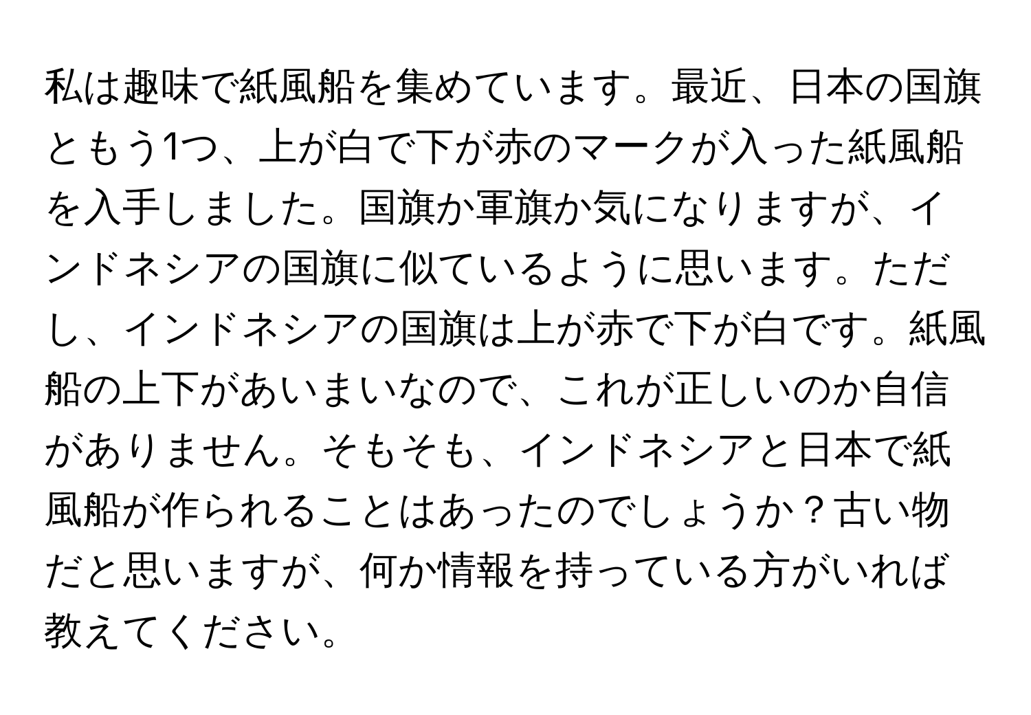 私は趣味で紙風船を集めています。最近、日本の国旗ともう1つ、上が白で下が赤のマークが入った紙風船を入手しました。国旗か軍旗か気になりますが、インドネシアの国旗に似ているように思います。ただし、インドネシアの国旗は上が赤で下が白です。紙風船の上下があいまいなので、これが正しいのか自信がありません。そもそも、インドネシアと日本で紙風船が作られることはあったのでしょうか？古い物だと思いますが、何か情報を持っている方がいれば教えてください。