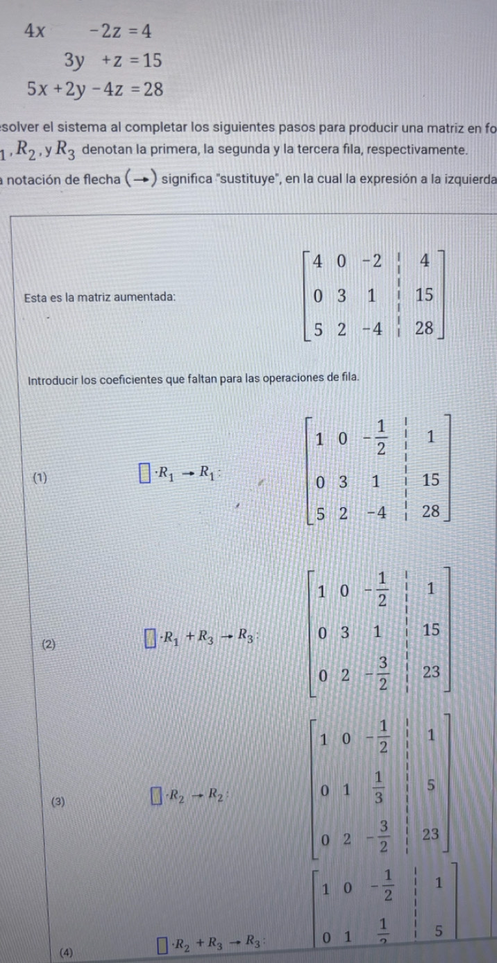 4x -2z=4
3y+z=15
5x+2y-4z=28
solver el sistema al completar los siguientes pasos para producir una matriz en fo
_1,R_2,yR_3 denotan la primera, la segunda y la tercera fila, respectivamente.
la notación de flecha (→) significa "sustituye", en la cual la expresión a la izquierda
Esta es la matriz aumentada:
beginbmatrix 4&0&-2&|&4 0&3&1&|&15 5&2&-4&|&28endbmatrix
Introducir los coeficientes que faltan para las operaciones de fila.
(1) 
(2)
□ · R_1+R_3to R_3
□
(3)
□ · R_2to R_2
beginbmatrix 1&0&- 1/2 &1 0&1& 1/3 &1 0&2&- 3/2 &21endbmatrix
(4)
□ · R_2+R_3to R_3 beginbmatrix 1&0&- 1/2 &|&1 0&1& 1/2 &|&5endbmatrix