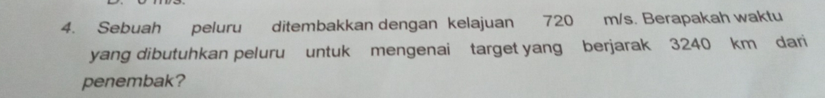 Sebuah peluru ditembakkan dengan kelajuan 720 m/s. Berapakah waktu 
yang dibutuhkan peluru untuk mengenai target yang berjarak 3240 km dari 
penembak?