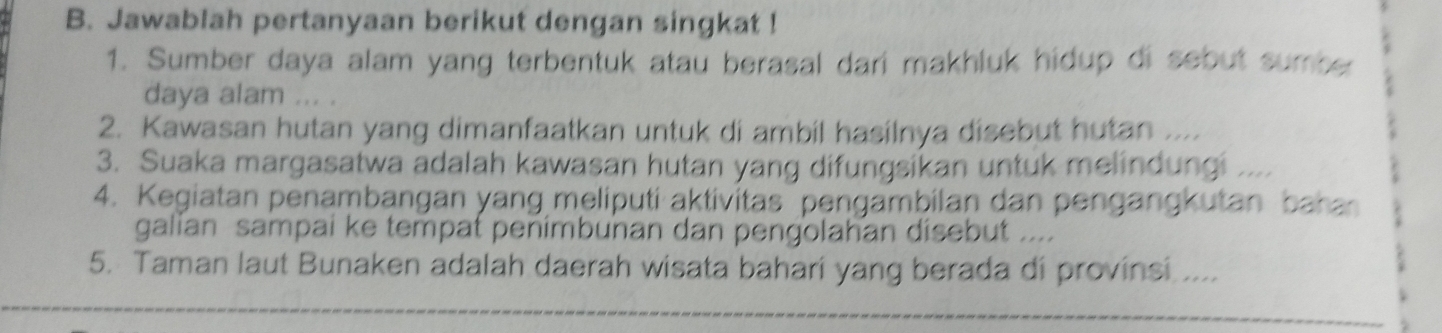 Jawablah pertanyaan berikut dengan singkat ! 
1. Sumber daya alam yang terbentuk atau berasal dari makhluk hidup di sebut sumber 
daya alam ... . 
2. Kawasan hutan yang dimanfaatkan untuk di ambil hasilnya disebut hutan .... 
3. Suaka margasatwa adalah kawasan hutan yang difungsikan untuk melindungi .... 
4. Kegiatan penambangan yang meliputi aktivitas pengambilan dan pengangkutan baha 
galian sampai ke tempat penimbunan dan pengolahan disebut .... 
5. Taman laut Bunaken adalah daerah wisata bahari yang berada di provinsi ....